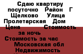 Сдаю квартиру посуточно › Район ­ Г Щелково  › Улица ­ Пролетарская › Дом ­ 4 › Цена ­ 2 500 › Стоимость за ночь ­ 2 000 › Стоимость за час ­ 500 - Московская обл. Недвижимость » Квартиры аренда посуточно   . Московская обл.